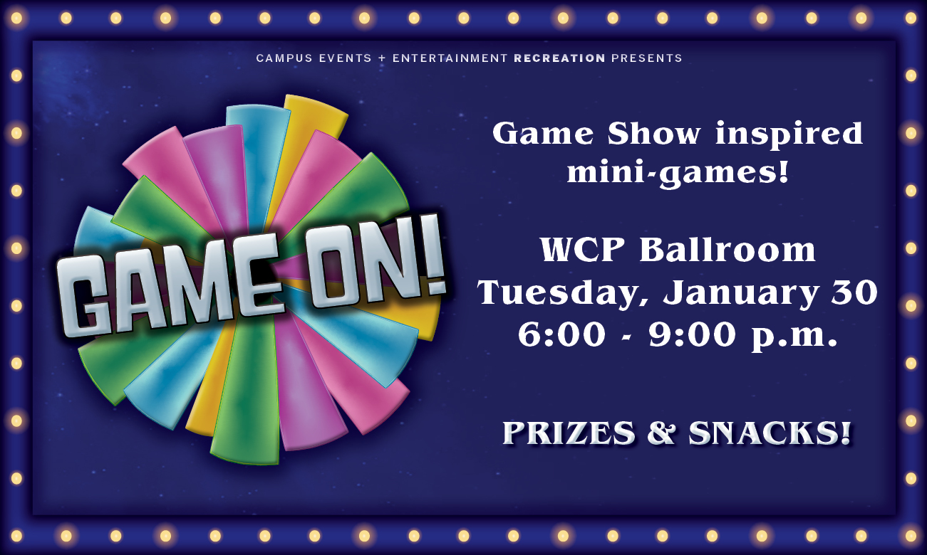 Horizontal flyer with a blue background with a border that has lights all around it. The main graphic is a blue, yellow, purple and green wheel that says Game On! in the middle in white letters. The text, which is in white, says, Game show inspired mini games! WCP Ballroom Tuesday, January 30th 6:00 to 9:00 pm. Prizes and Snacks!