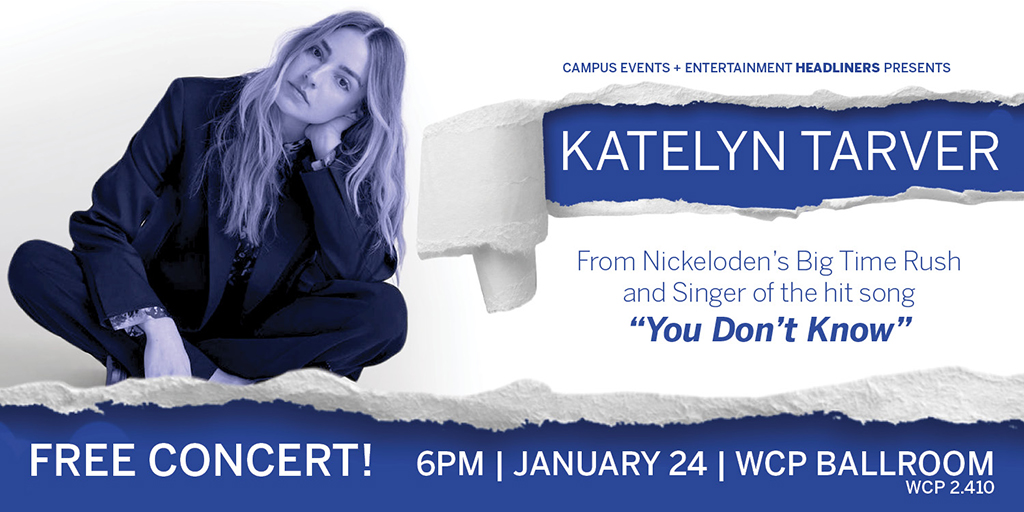 A flyer with a white background and the singer is present in most of the flyer. The headline says Campus Events and Entertainment Headliners Presents: Katelyn Tarver. Katelyn Tarver is in white letters and the background is a blue torn away styled box. Underneath her name, the body of text says, From Nickelodeon's Big Time Rush and Singer of the Hit Song "You Don't Know". Below that is a blue bar that says Free concert, 6 PM, January 24th, WCP Ballroom. The font is in white.
